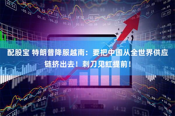 配股宝 特朗普降服越南：要把中国从全世界供应链挤出去！刺刀见红提前！