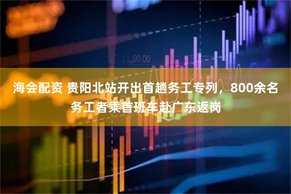 海会配资 贵阳北站开出首趟务工专列，800余名务工者乘首班车赴广东返岗