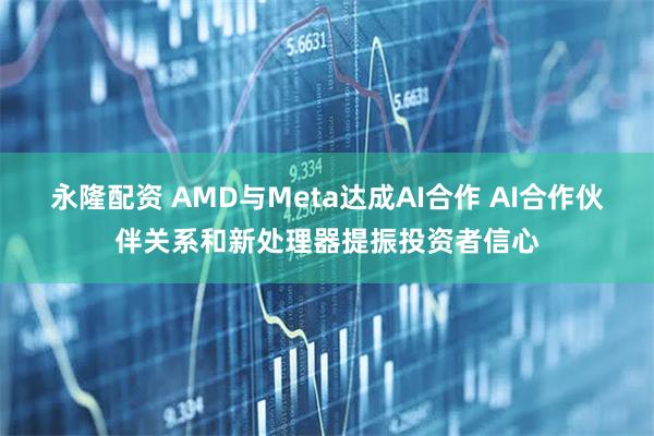 永隆配资 AMD与Meta达成AI合作 AI合作伙伴关系和新处理器提振投资者信心