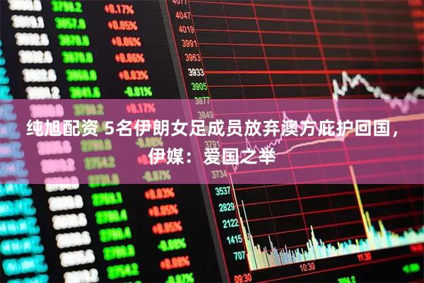 纯旭配资 5名伊朗女足成员放弃澳方庇护回国，伊媒：爱国之举
