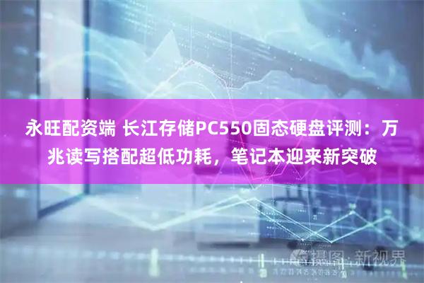 永旺配资端 长江存储PC550固态硬盘评测：万兆读写搭配超低功耗，笔记本迎来新突破