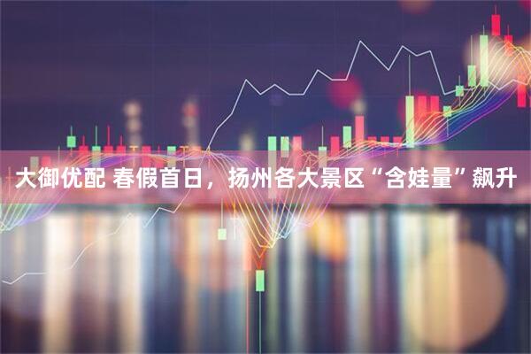 大御优配 春假首日，扬州各大景区“含娃量”飙升