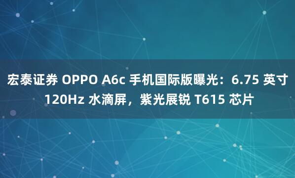 宏泰证券 OPPO A6c 手机国际版曝光：6.75 英寸 120Hz 水滴屏，紫光展锐 T615 芯片